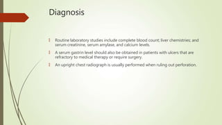 Diagnosis
🠶 Routine laboratory studies include complete blood count; liver chemistries; and
serum creatinine, serum amylase, and calcium levels.
🠶 A serum gastrin level should also be obtained in patients with ulcers that are
refractory to medical therapy or require surgery.
🠶 An upright chest radiograph is usually performed when ruling out perforation.
 
