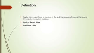 Definition
🠶 Peptic ulcers are defined as erosions in the gastric or duodenal mucosa that extend
through the muscularis mucosae.
🠶 Benign Gastric Ulcer
🠶 Duodenal Ulcer
 