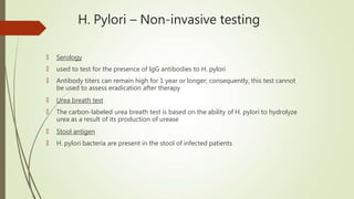 H. Pylori – Non-invasive testing
🠶 Serology
🠶 used to test for the presence of IgG antibodies to H. pylori
🠶 Antibody titers can remain high for 1 year or longer; consequently, this test cannot
be used to assess eradication after therapy
🠶 Urea breath test
🠶 The carbon-labeled urea breath test is based on the ability of H. pylori to hydrolyze
urea as a result of its production of urease
🠶 Stool antigen
🠶 H. pylori bacteria are present in the stool of infected patients
 