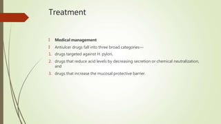 Treatment
🠶 Medical management
🠶 Antiulcer drugs fall into three broad categories—
1. drugs targeted against H. pylori,
2. drugs that reduce acid levels by decreasing secretion or chemical neutralization,
and
3. drugs that increase the mucosal protective barrier.
 