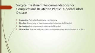 Surgical Treatment Recommendations for
Complications Related to Peptic Duodenal Ulcer
Disease
🠶 Intractable: Parietal cell vagotomy ± antrectomy
🠶 Bleeding: Oversewing of bleeding vessel with treatment of H. pylori
🠶 Perforation: Patch closure with treatment of H. pylori
🠶 Obstruction: Rule out malignancy and gastrojejunostomy with treatment of H. pylori
 