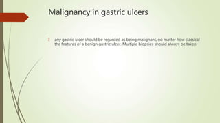 Malignancy in gastric ulcers
🠶 any gastric ulcer should be regarded as being malignant, no matter how classical
the features of a benign gastric ulcer. Multiple biopsies should always be taken
 
