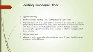 Bleeding Duodenal Ulcer
🠶 Upper GI bleeding
🠶 Most nonvariceal bleeding (70%) is attributable to peptic ulcers
🠶 The initial approach to an upper GI bleed is similar to the approach to a trauma
patient. Large-bore intravenous access, rapid restoration of intravascular volume
with fluid and blood products as the clinical situation dictates, and close
monitoring for signs of rebleeding all are essential to effective management of
these patients.
🠶 NG tube placement
🠶 all patients with a potentially substantial acute upper GI bleed should undergo
endoscopy within 24 hours
 