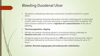 Bleeding Duodenal Ulcer
🠶 All patients undergoing endoscopic examination should be tested for H. pylori
status.
🠶 For high-risk patients requiring intervention, the best initial approach is endoscopic
control, which results in primary hemostasis in approximately 90% of patients. The
most common method of control is injection of a vasoconstrictor at the site of
bleeding.
🠶 Thermocoagulation, clipping
🠶 All high-risk patients should be placed in a monitored setting, preferably an
intensive care unit, until all bleeding has stopped for 24 hours.
🠶 all highrisk patients should be placed on a PPI administered intravenously, with an
initial bolus followed by continuous infusion or intermittent dosing for up to 72
hours.
🠶 catheter-directed angiography and endovascular embolization
 