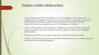 Gastric outlet obstruction
🠶 Acute inflammation of the duodenum  functional gastric outlet obstruction 
delayed gastric emptying, anorexia, nausea, and vomiting  patients may become
dehydrated and develop a hypochloremic hypokalemic metabolic alkalosis
secondary to the loss of gastric juice rich in hydrogen and chloride
🠶 Chronic inflammation of the duodenum fibrosis and stenosis of the duodenal
lumen  painless vomiting of large volumes of gastric contents, with metabolic
abnormalities
🠶 Endoscopic dilation and H. pylori eradication are the mainstays of therapy
🠶 Patients with refractory obstruction are best managed with primary antrectomy and
reconstruction along with vagotomy.
 