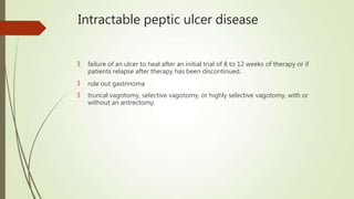 Intractable peptic ulcer disease
🠶 failure of an ulcer to heal after an initial trial of 8 to 12 weeks of therapy or if
patients relapse after therapy has been discontinued.
🠶 rule out gastrinoma
🠶 truncal vagotomy, selective vagotomy, or highly selective vagotomy, with or
without an antrectomy.
 