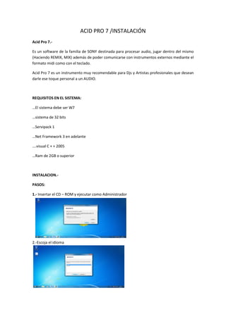 ACID PRO 7 /INSTALACIÓN
Acid Pro 7.-

Es un software de la familia de SONY destinada para procesar audio, jugar dentro del mismo
(Haciendo REMIX, MIX) además de poder comunicarse con instrumentos externos mediante el
formato midi como con el teclado.

Acid Pro 7 es un instrumento muy recomendable para Djs y Artistas profesionales que desean
darle ese toque personal a un AUDIO.



REQUISITOS EN EL SISTEMA:

…El sistema debe ser W7

…sistema de 32 bits

…Servipack 1

…Net Framework 3 en adelante

….visual C + + 2005

…Ram de 2GB o superior



INSTALACION.-

PASOS:

1.- Insertar el CD – ROM y ejecutar como Administrador




2.-Escoja el idioma
 