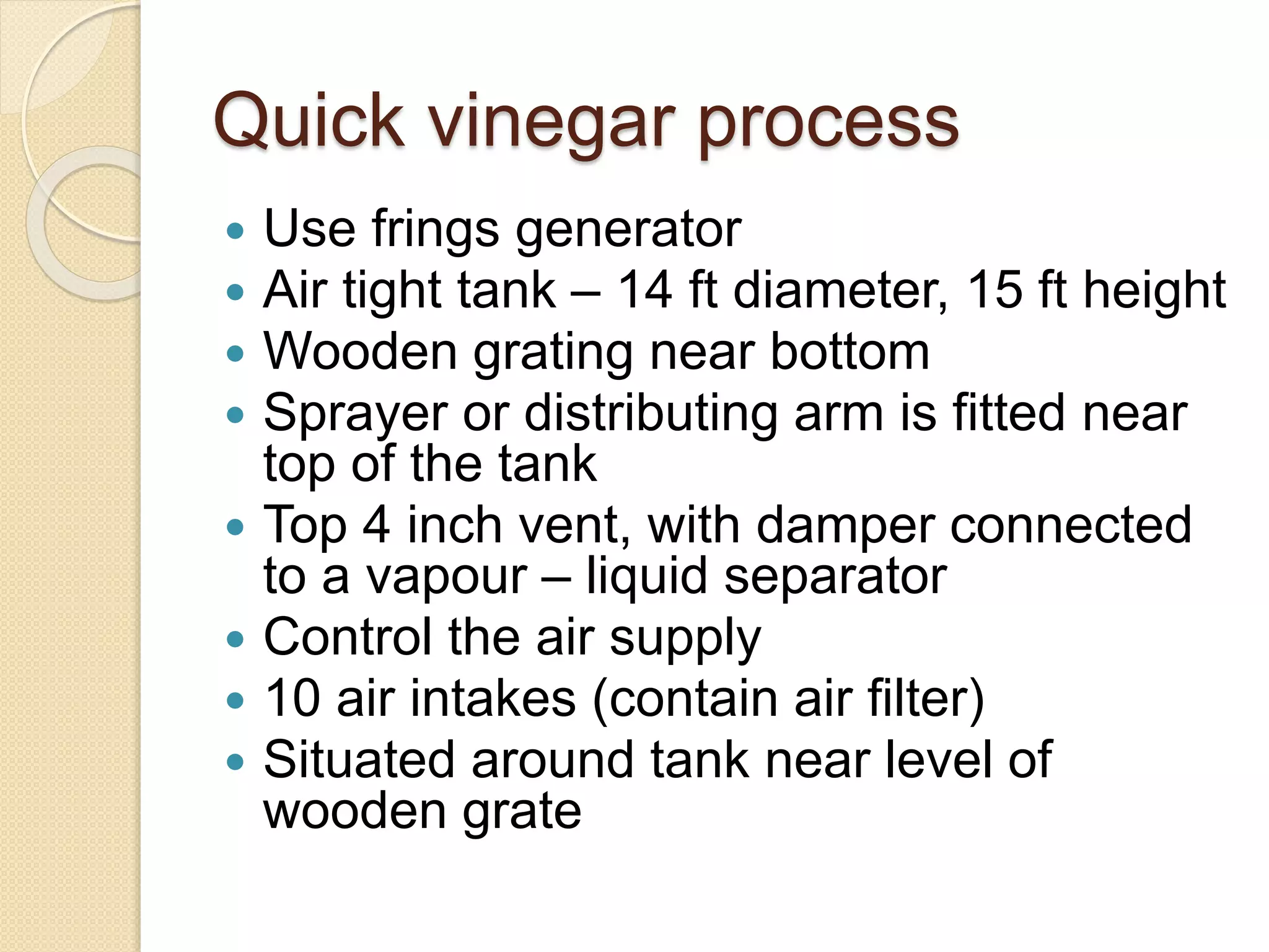 Quick vinegar process
 Use frings generator
 Air tight tank – 14 ft diameter, 15 ft height
 Wooden grating near bottom
 Sprayer or distributing arm is fitted near
top of the tank
 Top 4 inch vent, with damper connected
to a vapour – liquid separator
 Control the air supply
 10 air intakes (contain air filter)
 Situated around tank near level of
wooden grate
 