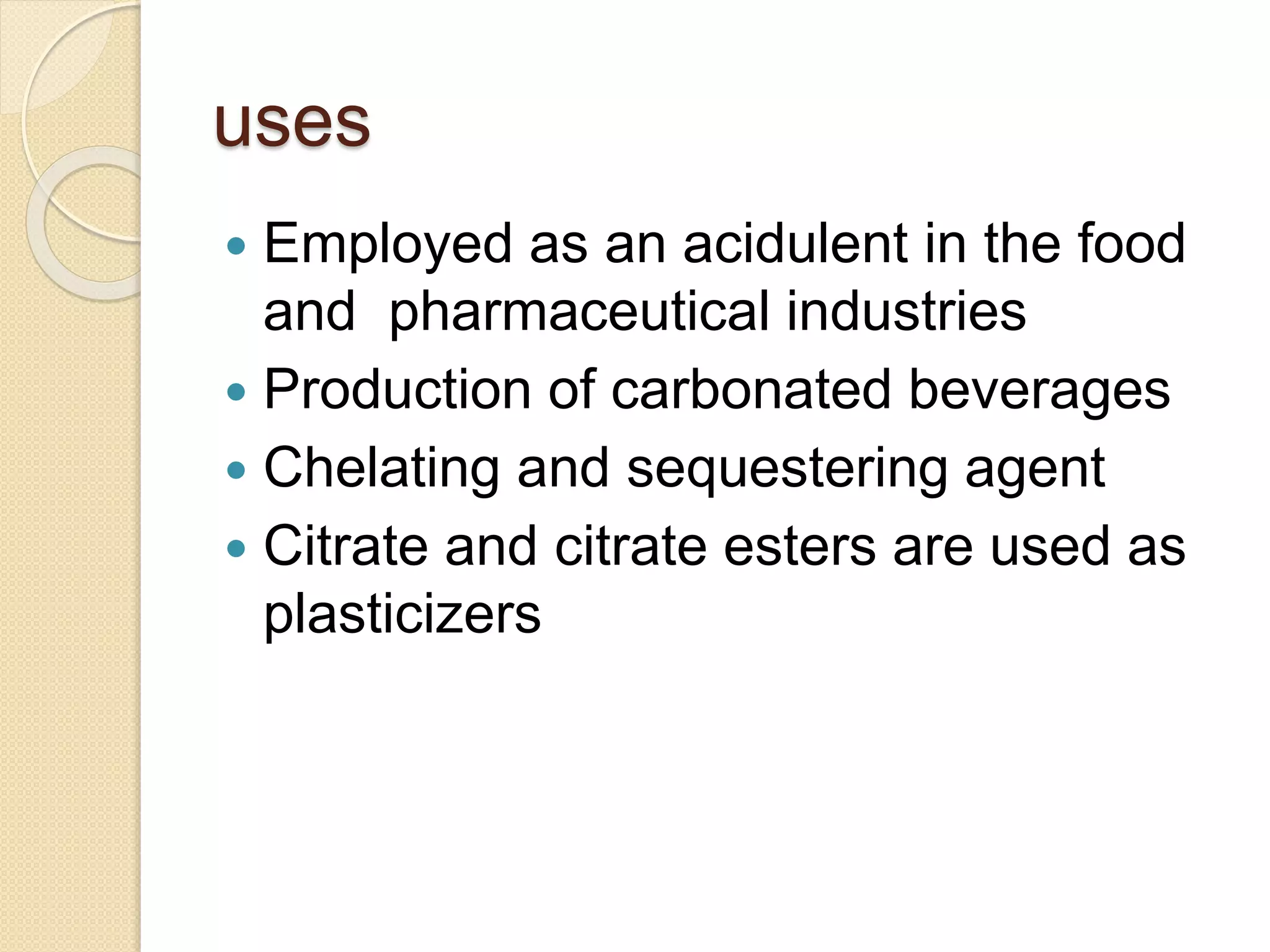 uses
 Employed as an acidulent in the food
and pharmaceutical industries
 Production of carbonated beverages
 Chelating and sequestering agent
 Citrate and citrate esters are used as
plasticizers
 