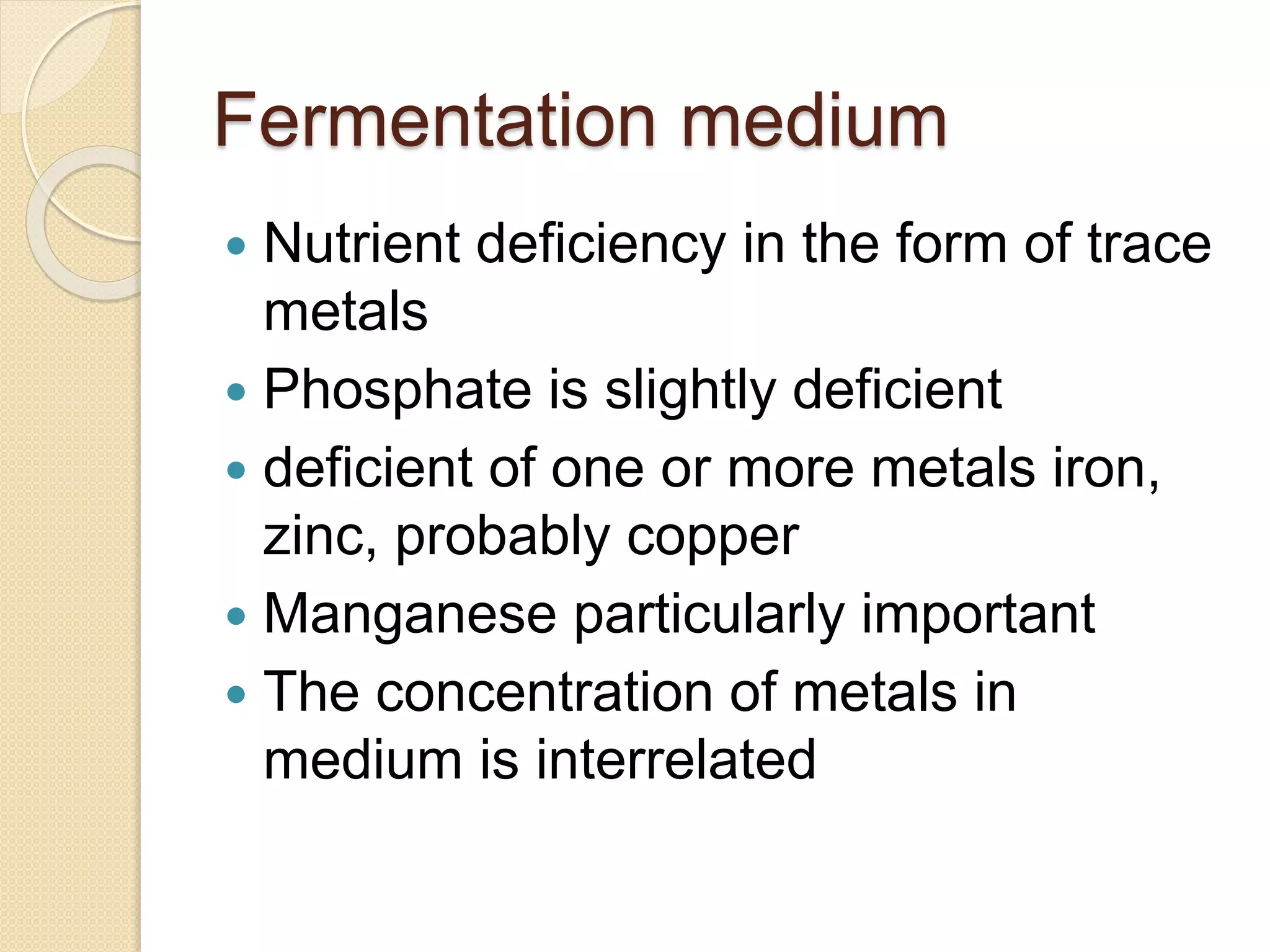 Fermentation medium
 Nutrient deficiency in the form of trace
metals
 Phosphate is slightly deficient
 deficient of one or more metals iron,
zinc, probably copper
 Manganese particularly important
 The concentration of metals in
medium is interrelated
 