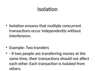 Isolation
• Isolation ensures that multiple concurrent
transactions occur independently without
interference.
• Example: Two transfers
• - If two people are transferring money at the
same time, their transactions should not affect
each other. Each transaction is isolated from
others.
 