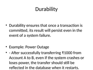 Durability
• Durability ensures that once a transaction is
committed, its result will persist even in the
event of a system failure.
• Example: Power Outage
• - After successfully transferring ₹1000 from
Account A to B, even if the system crashes or
loses power, the transfer should still be
reflected in the database when it restarts.
 