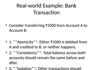 Real-world Example: Bank
Transaction
• Consider transferring ₹1000 from Account A to
Account B:
• 1. **Atomicity**: Either ₹1000 is debited from
A and credited to B, or neither happens.
• 2. **Consistency**: Total balance across both
accounts should remain the same before and
after.
• 3. **Isolation**: Other transactions should
 