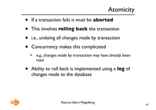 Rasmus Ejlers Møgelberg
Atomicity
• If a transaction fails it must be aborted
• This involves rolling back the transaction
• i.e., undoing all changes made by transaction
• Concurrency makes this complicated
- e.g., changes made by transaction may have already been
read
• Ability to roll back is implemented using a log of
changes made to the database
10
 