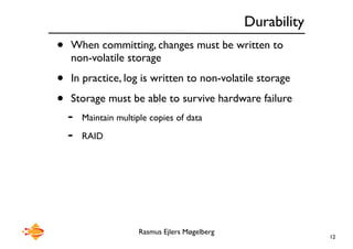 Rasmus Ejlers Møgelberg
Durability
• When committing, changes must be written to
non-volatile storage
• In practice, log is written to non-volatile storage
• Storage must be able to survive hardware failure
- Maintain multiple copies of data
- RAID
12
 