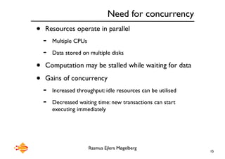 Rasmus Ejlers Møgelberg
Need for concurrency
• Resources operate in parallel
- Multiple CPUs
- Data stored on multiple disks
• Computation may be stalled while waiting for data
• Gains of concurrency
- Increased throughput: idle resources can be utilised
- Decreased waiting time: new transactions can start
executing immediately
15
 