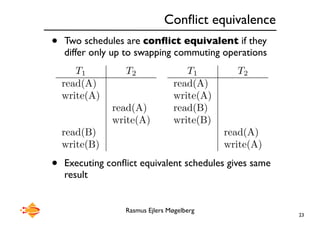 Rasmus Ejlers Møgelberg
Conflict equivalence
• Two schedules are conflict equivalent if they
differ only up to swapping commuting operations
• Executing conflict equivalent schedules gives same
result
23
T1 T2
read(A)
write(A)
read(A)
write(A)
read(B)
write(B)
T1 T2
read(A)
write(A)
read(B)
write(B)
read(A)
write(A)
 