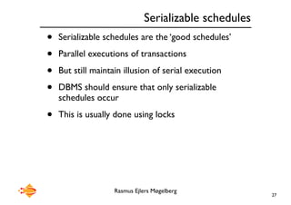 Rasmus Ejlers Møgelberg
Serializable schedules
• Serializable schedules are the ‘good schedules’
• Parallel executions of transactions
• But still maintain illusion of serial execution
• DBMS should ensure that only serializable
schedules occur
• This is usually done using locks
27
 
