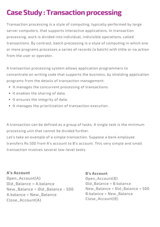 Case Study : Transaction processing
It manages the concurrent processing of transactions.
It enables the sharing of data.
It ensures the integrity of data.
It manages the prioritization of transaction execution.
Transaction processing is a style of computing, typically performed by large
server computers, that supports interactive applications. In transaction
processing, work is divided into individual, indivisible operations, called
transactions. By contrast, batch processing is a style of computing in which one
or more programs processes a series of records (a batch) with little or no action
from the user or operator.
A transaction processing system allows application programmers to
concentrate on writing code that supports the business, by shielding application
programs from the details of transaction management:
A transaction can be defined as a group of tasks. A single task is the minimum
processing unit that cannot be divided further.
Let’s take an example of a simple transaction. Suppose a bank employee
transfers Rs 500 from A's account to B's account. This very simple and small
transaction involves several low-level tasks.
A’s Account
Open_Account(A)
Old_Balance = A.balance
New_Balance = Old_Balance - 500
A.balance = New_Balance
Close_Account(A)
B’s Account
Open_Account(B)
Old_Balance = B.balance
New_Balance = Old_Balance + 500
B.balance = New_Balance
Close_Account(B)
 