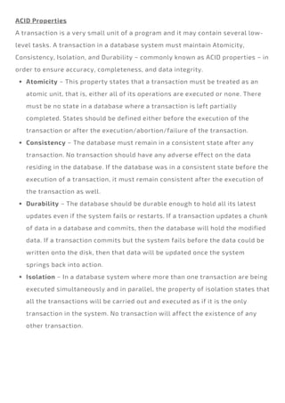 Atomicity − This property states that a transaction must be treated as an
atomic unit, that is, either all of its operations are executed or none. There
must be no state in a database where a transaction is left partially
completed. States should be defined either before the execution of the
transaction or after the execution/abortion/failure of the transaction.
Consistency − The database must remain in a consistent state after any
transaction. No transaction should have any adverse effect on the data
residing in the database. If the database was in a consistent state before the
execution of a transaction, it must remain consistent after the execution of
the transaction as well.
Durability − The database should be durable enough to hold all its latest
updates even if the system fails or restarts. If a transaction updates a chunk
of data in a database and commits, then the database will hold the modified
data. If a transaction commits but the system fails before the data could be
written onto the disk, then that data will be updated once the system
springs back into action.
Isolation − In a database system where more than one transaction are being
executed simultaneously and in parallel, the property of isolation states that
all the transactions will be carried out and executed as if it is the only
transaction in the system. No transaction will affect the existence of any
other transaction.
ACID Properties
A transaction is a very small unit of a program and it may contain several low-
level tasks. A transaction in a database system must maintain Atomicity,
Consistency, Isolation, and Durability − commonly known as ACID properties − in
order to ensure accuracy, completeness, and data integrity.
 