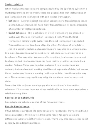 Schedule − A chronological execution sequence of a transaction is called
a schedule. A schedule can have many transactions in it, each comprising
of a number of instructions/tasks.
Serial Schedule − It is a schedule in which transactions are aligned in
such a way that one transaction is executed first. When the first
transaction completes its cycle, then the next transaction is executed.
Transactions are ordered one after the other. This type of schedule is
called a serial schedule, as transactions are executed in a serial manner.
Serializability
When multiple transactions are being executed by the operating system in a
multiprogramming environment, there are possibilities that instructions of
one transaction are interleaved with some other transaction.
In a multi-transaction environment, serial schedules are considered as a
benchmark. The execution sequence of instructions in a transaction cannot
be changed, but two transactions can have their instructions executed in a
random fashion. This execution does no harm if two transactions are
mutually independent and working on different segments of data; but in case
these two transactions are working on the same data, then the results may
vary. This ever-varying result may bring the database to an inconsistent
state.
To resolve this problem, we allow parallel execution of a transaction
schedule, if its transactions are either serializable or have some equivalence
relation among them.
Equivalence Schedules
An equivalence schedule can be of the following types −
Result Equivalence
If two schedules produce the same result after execution, they are said to be
result equivalent. They may yield the same result for some value and
different results for another set of values. That's why this equivalence is not
generally considered significant.
 