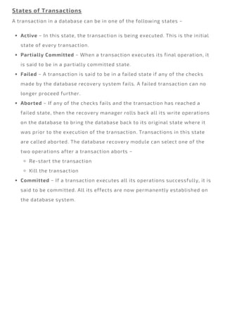 States of Transactions
A transaction in a database can be in one of the following states −
Active − In this state, the transaction is being executed. This is the initial
state of every transaction.
Partially Committed − When a transaction executes its final operation, it
is said to be in a partially committed state.
Failed − A transaction is said to be in a failed state if any of the checks
made by the database recovery system fails. A failed transaction can no
longer proceed further.
Aborted − If any of the checks fails and the transaction has reached a
failed state, then the recovery manager rolls back all its write operations
on the database to bring the database back to its original state where it
was prior to the execution of the transaction. Transactions in this state
are called aborted. The database recovery module can select one of the
two operations after a transaction aborts −
Re-start the transaction
Kill the transaction
Committed − If a transaction executes all its operations successfully, it is
said to be committed. All its effects are now permanently established on
the database system.
 