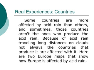 Real Experiences: Countries Some countries are more affected by acid rain than others, and sometimes, those countries aren't the ones who produce the acid rain. Because of acid rain traveling long distances on clouds not always the countries that produce it are affected with it. Here are two Europe maps that show how Europe is affected by acid rain. 