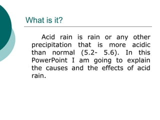 What is it? Acid rain is rain or any other precipitation that is more acidic than normal (5.2- 5.6). In this PowerPoint I am going to explain the causes and the effects of acid rain. 