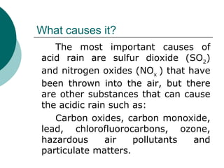 What causes it? The most important causes of acid rain are sulfur dioxide (SO 2 )  and nitrogen oxides (NO x  ) that have been thrown into the air, but there are other substances that can cause the acidic rain such as: Carbon oxides, carbon monoxide, lead, chlorofluorocarbons, ozone, hazardous air pollutants and particulate matters. 