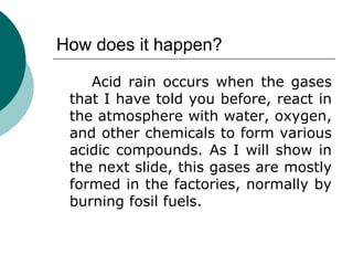 How does it happen? Acid rain occurs when the gases that I have told you before, react in the atmosphere with water, oxygen, and other chemicals to form various acidic compounds. As I will show in the next slide, this gases are mostly formed in the factories, normally by burning fosil fuels. 