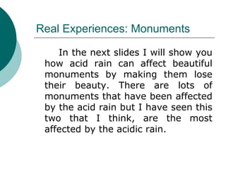Real Experiences: Monuments In the next slides I will show you how acid rain can affect beautiful monuments by making them lose their beauty. There are lots of monuments that have been affected by the acid rain but I have seen this two that I think, are the most affected by the acidic rain. 