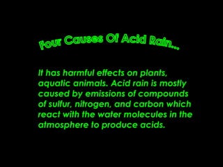 It has harmful effects on plants, aquatic animals. Acid rain is mostly caused by emissions of compounds of sulfur, nitrogen, and carbon which react with the water molecules in the atmosphere to produce acids.  Four Causes Of Acid Rain... 