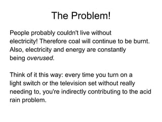 The Problem!
People probably couldn't live without
electricity! Therefore coal will continue to be burnt.
Also, electricity and energy are constantly
being overused.
Think of it this way: every time you turn on a
light switch or the television set without really
needing to, you're indirectly contributing to the acid
rain problem.
 