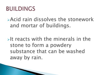Acid

rain dissolves the stonework
and mortar of buildings.

It

reacts with the minerals in the
stone to form a powdery
substance that can be washed
away by rain.

 