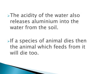 The

acidity of the water also
releases aluminium into the
water from the soil.

If

a species of animal dies then
the animal which feeds from it
will die too.

 
