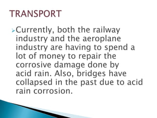 Currently,

both the railway
industry and the aeroplane
industry are having to spend a
lot of money to repair the
corrosive damage done by
acid rain. Also, bridges have
collapsed in the past due to acid
rain corrosion.

 