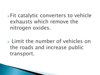 Fit

catalytic converters to vehicle
exhausts which remove the
nitrogen oxides.



Limit the number of vehicles on
the roads and increase public
transport.

 