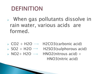 





When gas pollutants dissolve in
rain water, various acids are
formed.
CO2 + H2O
SO2 + H2O
NO2+ H2O

H2CO3(carbonic acid)
H2SO3(sulphorous acid)
HNO2(nitrous acid) +
HNO3(nitric acid)

 