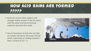 How Acid Rains are formed
?????
 Acid rains occurs when sulphur and
nitrogen oxides present in the air reacts
with the water and hence forming
sulphuric acid and nitric acids.

 Due to formation of acids the rain falls
on surface and hence decreases the pH
which is generally or tending towards 7
that is neutral to 5.6 – 2.

 
