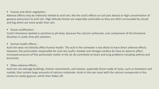  Forests and other vegetation :
Adverse effects may be indirectly related to acid rain, like the acid's effects on soil (see above) or high concentration of
gaseous precursors to acid rain. High altitude forests are especially vulnerable as they are often surrounded by clouds
and fog which are more acidic than rain.
 Ocean acidification :
Coral's limestone skeletal is sensitive to pH drop, because the calcium carbonate, core component of the limestone
dissolves in acidic (low pH) solutions.
 Human health effects :
Acid rain does not directly affect human health. The acid in the rainwater is too dilute to have direct adverse effects.
However, the particulates responsible for acid rain (sulfur dioxide and nitrogen oxides) do have an adverse effect.
Increased amounts of fine particulate matter in the air do contribute to heart and lung problems including asthma and
bronchitis
 Other adverse effects :
Acid rain can damage buildings, historic monuments, and statues, especially those made of rocks, such as limestone and
marble, that contain large amounts of calcium carbonate. Acids in the rain react with the calcium compounds in the
stones to create gypsum, which then flakes off.

 