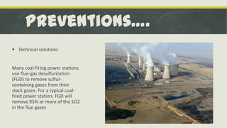 Preventions….
 Technical solutions

Many coal-firing power stations
use flue-gas desulfurization
(FGD) to remove sulfurcontaining gases from their
stack gases. For a typical coalfired power station, FGD will
remove 95% or more of the SO2
in the flue gases

 