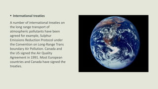  International treaties
A number of international treaties on
the long range transport of
atmospheric pollutants have been
agreed for example, Sulphur
Emissions Reduction Protocol under
the Convention on Long-Range Trans
boundary Air Pollution. Canada and
the US signed the Air Quality
Agreement in 1991. Most European
countries and Canada have signed the
treaties.

 