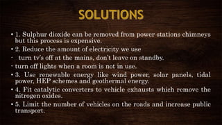 • 1. Sulphur dioxide can be removed from power stations chimneys
but this process is expensive.
• 2. Reduce the amount of electricity we use
- turn tv’s off at the mains, don’t leave on standby.
- turn off lights when a room is not in use.
• 3. Use renewable energy like wind power, solar panels, tidal
power, HEP schemes and geothermal energy.
• 4. Fit catalytic converters to vehicle exhausts which remove the
nitrogen oxides.
• 5. Limit the number of vehicles on the roads and increase public
transport.
 