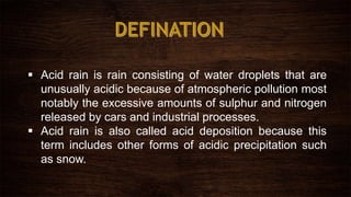 Acid rain is rain consisting of water droplets that are
unusually acidic because of atmospheric pollution most
notably the excessive amounts of sulphur and nitrogen
released by cars and industrial processes.
 Acid rain is also called acid deposition because this
term includes other forms of acidic precipitation such
as snow.
 