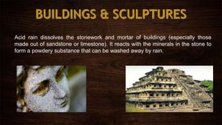 Acid rain dissolves the stonework and mortar of buildings (especially those
made out of sandstone or limestone). It reacts with the minerals in the stone to
form a powdery substance that can be washed away by rain.
 