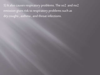 5) It also causes respiratory problems. The so2 and no2
emission gives risk to respiratory problems such as
dry coughs , asthma, and throat infections.
 