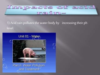 1) Acid rain pollutes the water body by increasingtheirph
level.
 