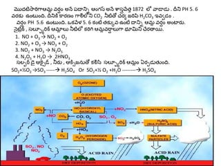 మొదటిసారిగాఆమ్ల వర్షం అనేపదాన్ని ఆంగస్ అనేశాస్త్రవేత్్1872 లో వాడాడు . దీన్న PH 5. 6 
వర్కు ఉంట ంది. దీన్నకికార్ణం గాలిలోన్న CO2 నీటితో చర్య జరిపిH2CO3 ఇవవడం . 
వర్షం PH 5.6 ఉంట ంది. ఒకవేళ 5. 6 కంటేత్కుువ ఉంటేదాన్ని ఆమ్ల వర్షం అంటార్ు. 
న ైటక్ి, స్తల్యూరిక్ ఆమ్లలలు నీటిలో కరిగిఆమ్లవరషాలుగా భూమిన్న చేర్తాయి. 
1. NO + O3 → NO2 + O2 
2. NO2 + O3 → NO3 + O2 
3. NO2 + NO3 → N2O5 
4. N2O5 + H2O → 2HNO3 
స్తలయర్ డ ైఆక్సైడ్ , నీర్ు , ఆకిైజనుతో కలిసి స్తల్యూరిక్ ఆమ్లం ఏర్పడుత్ ంది. 
SO2+½O2 →SO3 ----- H2SO4 Or SO2+½ O2 +H2O -------- H2SO4 
 