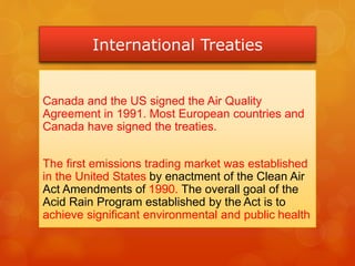 International Treaties
Canada and the US signed the Air Quality
Agreement in 1991. Most European countries and
Canada have signed the treaties.
The first emissions trading market was established
in the United States by enactment of the Clean Air
Act Amendments of 1990. The overall goal of the
Acid Rain Program established by the Act is to
achieve significant environmental and public health
 