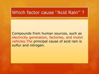 Which factor cause ‘’Acid Rain’’ ?
Compounds from human sources, such as
electricity generation, factories, and motor
vehicles.The principal cause of acid rain is
sulfur and nitrogen.
 